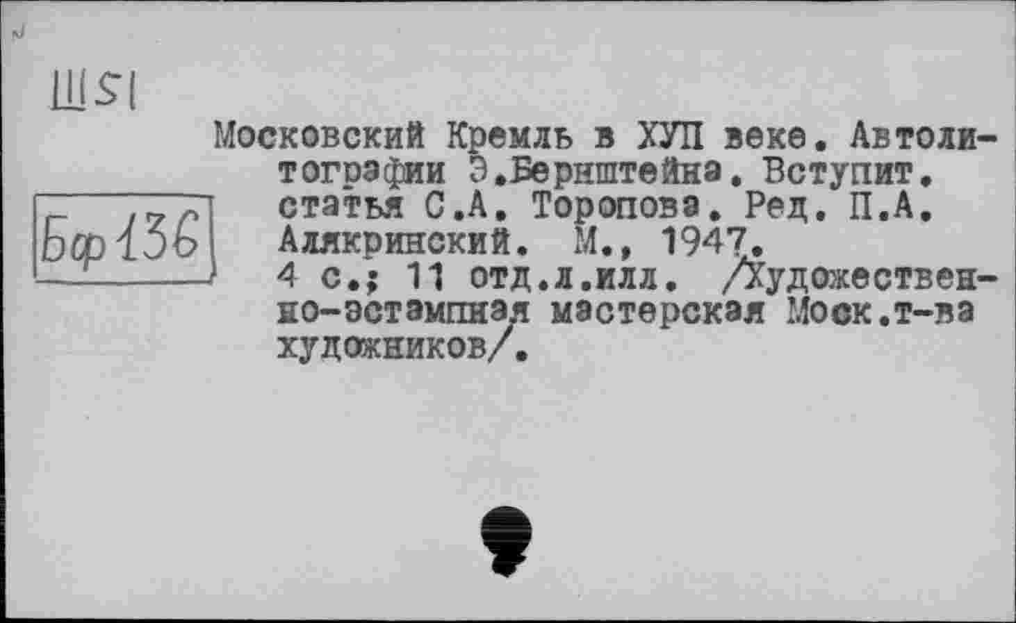 ﻿ШЯ
Ы3£
Московский Кремль в ХУЛ веке. Автолитографии Э.Бернштейна. Вступит, статья С.А. Торопова. Рец. П.А. Алякринский. М., 1947.
4 с.; 11 отд.л.илл. /Худобщественно-эстампная мастерская Моск.т-ва художников/.